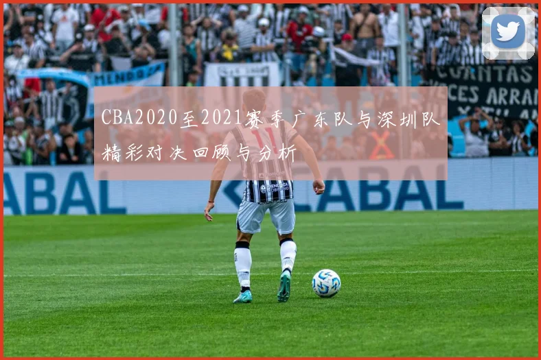 CBA2020至2021赛季广东队与深圳队精彩对决回顾与分析
