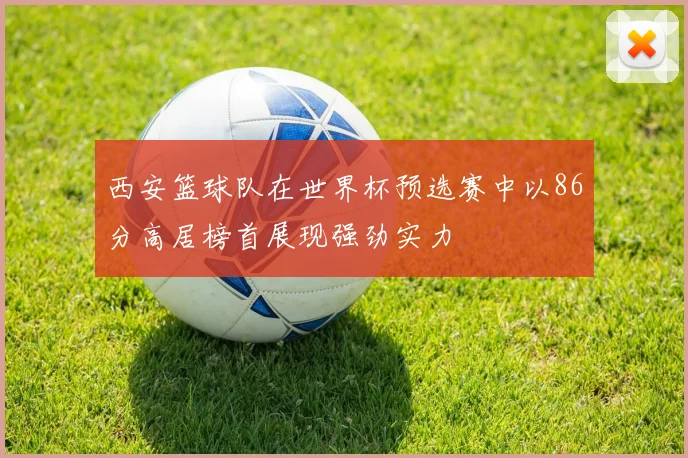 西安篮球队在世界杯预选赛中以86分高居榜首展现强劲实力