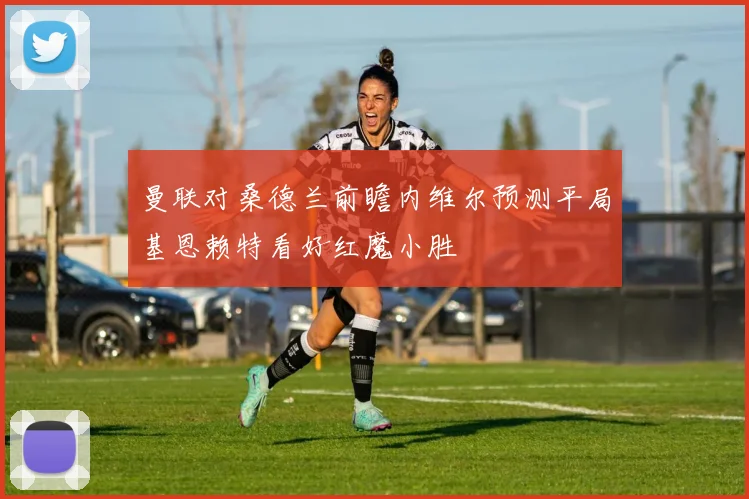 曼联对桑德兰前瞻内维尔预测平局基恩赖特看好红魔小胜