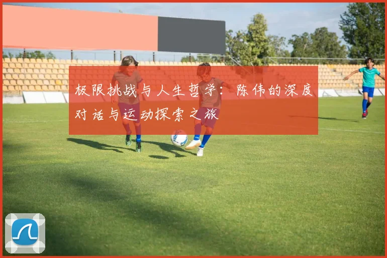极限挑战与人生哲学：陈伟的深度对话与运动探索之旅
