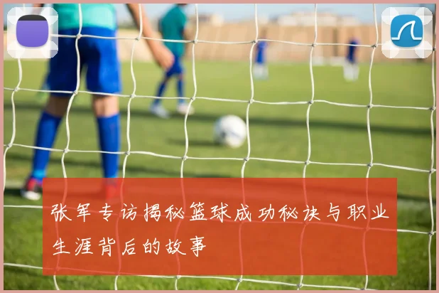 张军专访揭秘篮球成功秘诀与职业生涯背后的故事