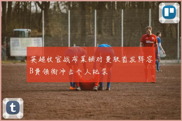 英超收官战布莱顿对曼联首发阵容B费领衔冲击个人纪录