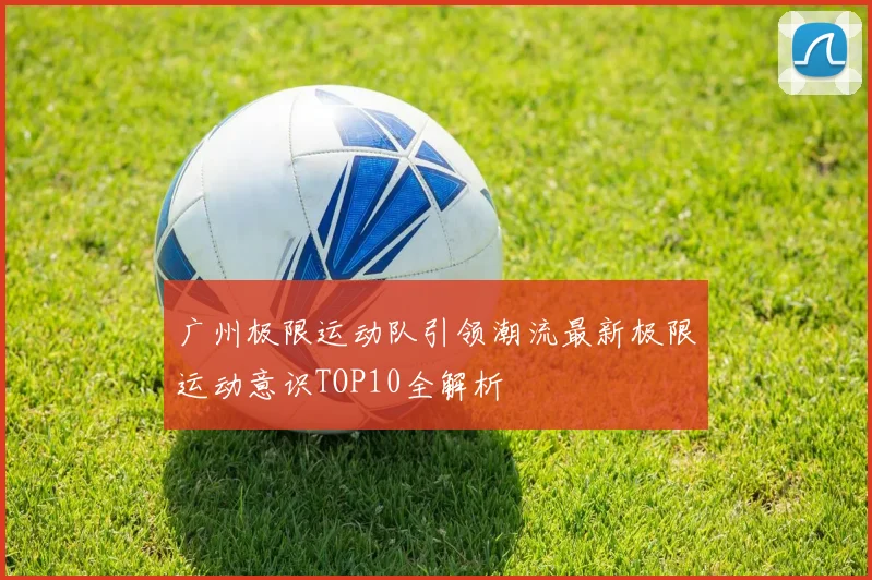 广州极限运动队引领潮流最新极限运动意识TOP10全解析