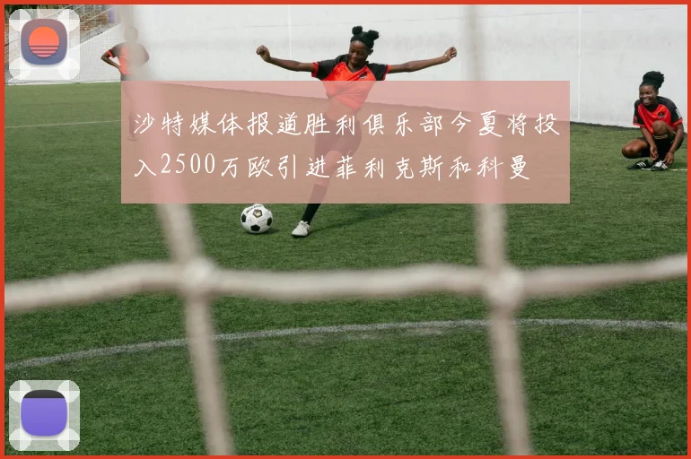 沙特媒体报道胜利俱乐部今夏将投入2500万欧引进菲利克斯和科曼